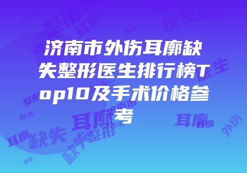 济南市外伤耳廓缺失整形医生排行榜Top10及手术价格参考