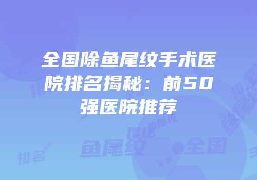 全国除鱼尾纹手术医院排名揭秘：前50强医院推荐