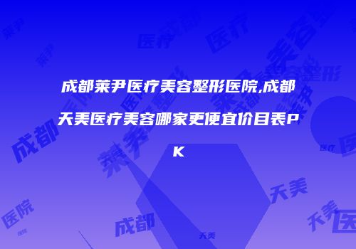 成都莱尹医疗美容整形医院,成都天美医疗美容哪家更便宜价目表PK