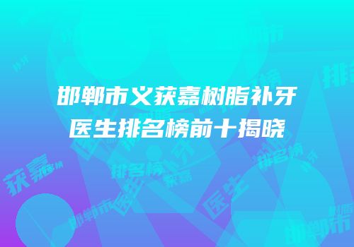 邯郸市义获嘉树脂补牙医生排名榜前十揭晓