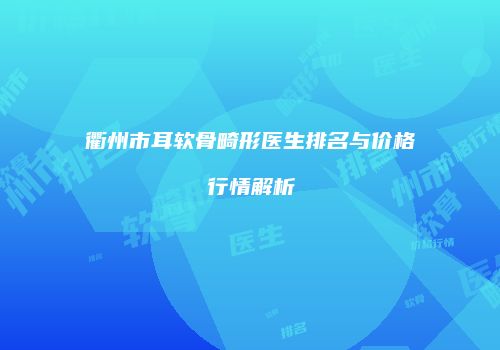 衢州市耳软骨畸形医生排名与价格行情解析