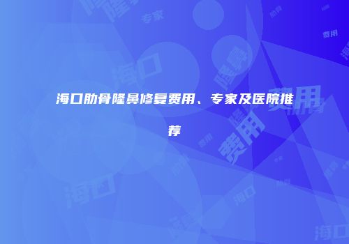 海口肋骨隆鼻修复费用、专家及医院推荐