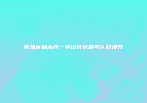 吉林省瑞蓝四一绝斑针价格与医院推荐