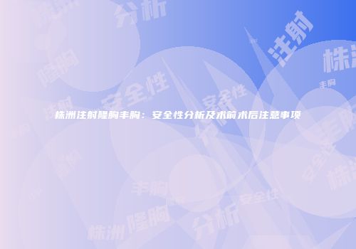 株洲注射隆胸丰胸：安全性分析及术前术后注意事项