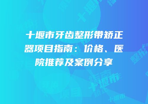 十堰市牙齿整形带矫正器项目指南：价格、医院推荐及案例分享