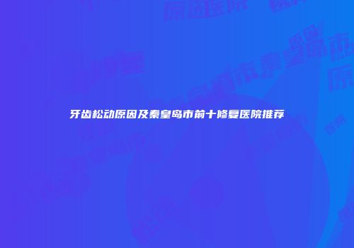 牙齿松动原因及秦皇岛市前十修复医院推荐