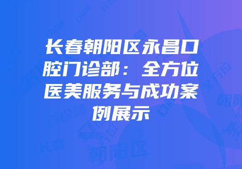 长春朝阳区永昌口腔门诊部：全方位医美服务与成功案例展示