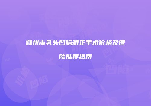 滁州市乳头凹陷矫正手术价格及医院推荐指南
