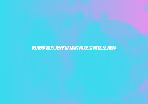 贵港市嫩肤治疗价格解析及医院医生推荐