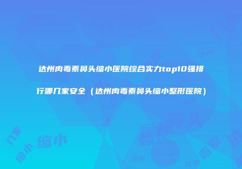 达州肉毒素鼻头缩小医院综合实力top10强排行哪几家安全（达州肉毒素鼻头缩小整形医院）