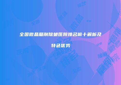 全国微晶磨削除皱医院排名前十解析及特色优势