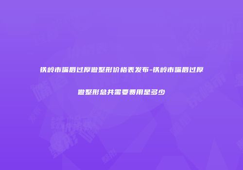 铁岭市嘴唇过厚做整形价格表发布-铁岭市嘴唇过厚做整形总共需要费用是多少