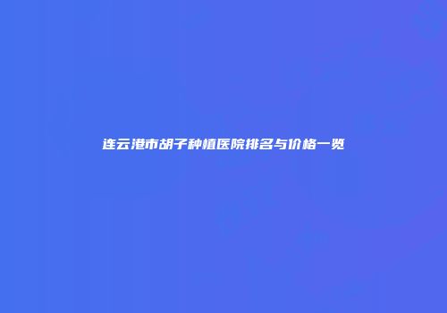 连云港市胡子种植医院排名与价格一览