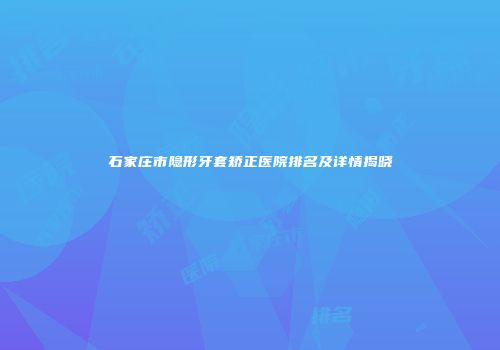 石家庄市隐形牙套矫正医院排名及详情揭晓