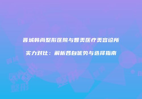 晋城韩尚整形医院与智美医疗美容诊所实力对比：解析各自优势与选择指南