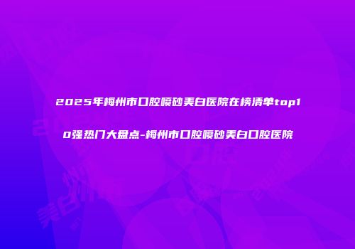 2025年梅州市口腔喷砂美白医院在榜清单top10强热门大盘点-梅州市口腔喷砂美白口腔医院