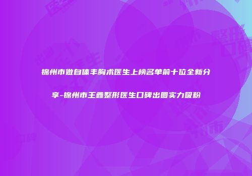 锦州市做自体丰胸术医生上榜名单前十位全新分享-锦州市王鑫整形医生口碑出圈实力吸粉