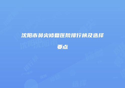 沈阳市鼻尖修复医院排行榜及选择要点