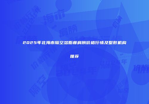 2025年北海市隔空溶脂瘦肩膀价格行情及整形机构推荐