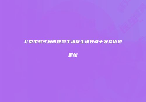 北京市韩式隐形隆鼻手术医生排行榜十强及优势解析