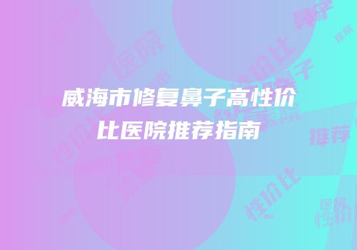 威海市修复鼻子高性价比医院推荐指南