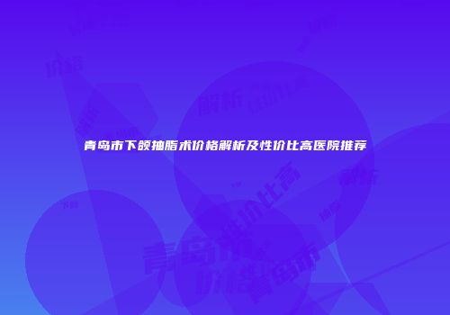 青岛市下颌抽脂术价格解析及性价比高医院推荐