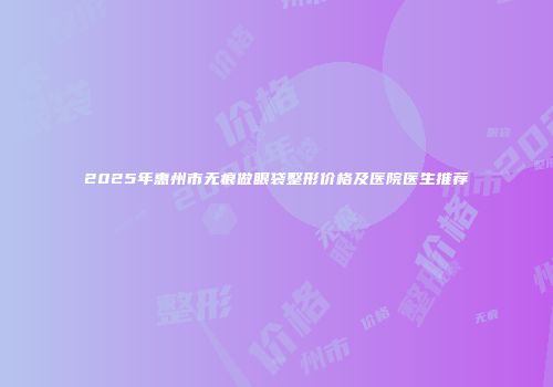 2025年惠州市无痕做眼袋整形价格及医院医生推荐