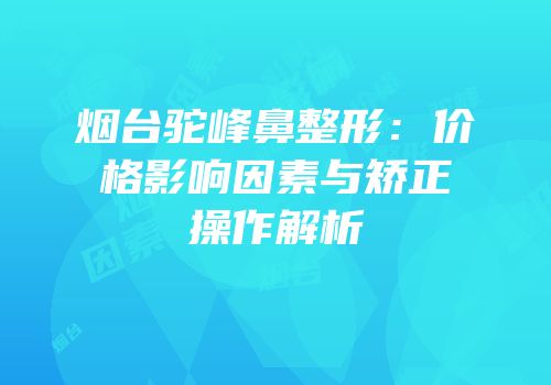 烟台驼峰鼻整形：价格影响因素与矫正操作解析