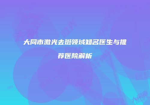 大同市激光去斑领域知名医生与推荐医院解析
