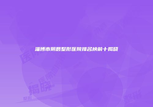 淄博市阴唇整形医院排名榜前十揭晓