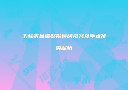 玉林市鼻翼整形医院排名及手术优势解析