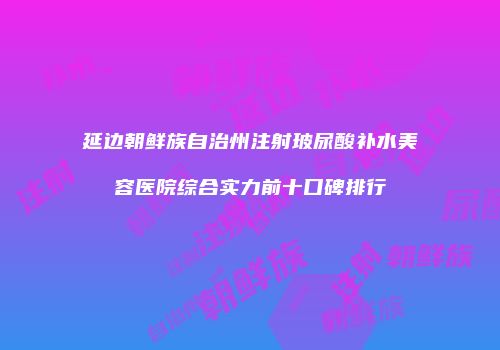 延边朝鲜族自治州注射玻尿酸补水美容医院综合实力前十口碑排行