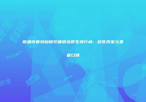 南通市普特自锁托槽矫治医生排行榜：名医风采与患者口碑