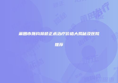 莆田市鹰钩鼻矫正术治疗价格大揭秘及医院推荐