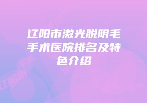 辽阳市激光脱阴毛手术医院排名及特色介绍