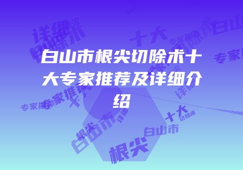 白山市根尖切除术十大专家推荐及详细介绍