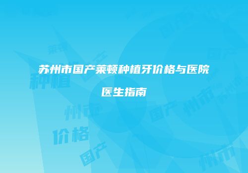苏州市国产莱顿种植牙价格与医院医生指南