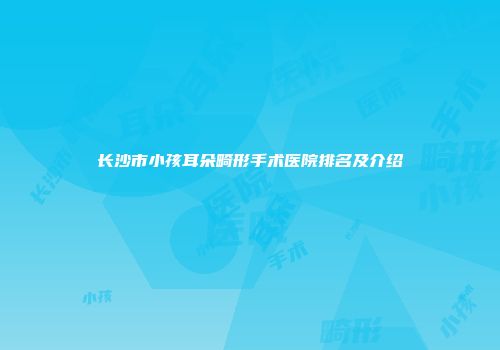 长沙市小孩耳朵畸形手术医院排名及介绍