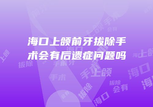 海口上颌前牙拔除手术会有后遗症问题吗