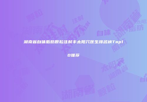 湖南省自体脂肪颗粒注射丰太阳穴医生排名榜Top10推荐