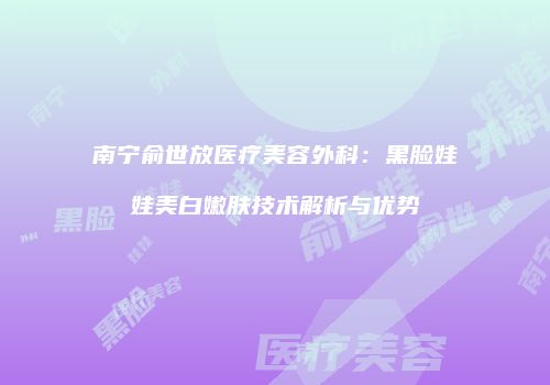 南宁俞世放医疗美容外科：黑脸娃娃美白嫩肤技术解析与优势