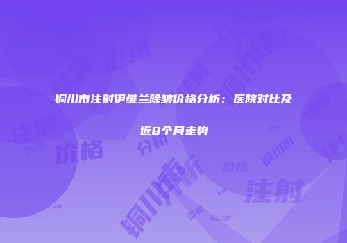 铜川市注射伊维兰除皱价格分析：医院对比及近8个月走势