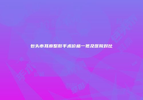 包头市耳廓整形手术价格一览及医院对比