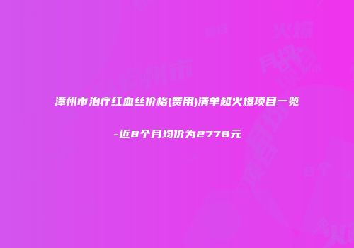 漳州市治疗红血丝价格(费用)清单超火爆项目一览-近8个月均价为2778元