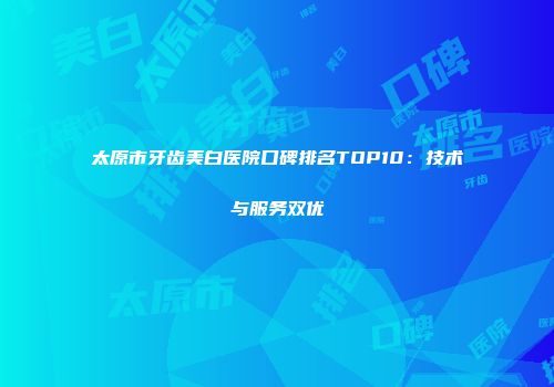 太原市牙齿美白医院口碑排名TOP10：技术与服务双优