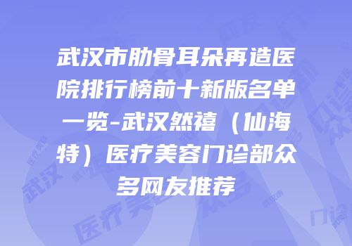 武汉市肋骨耳朵再造医院排行榜前十新版名单一览-武汉然禧（仙海特）医疗美容门诊部众多网友推荐