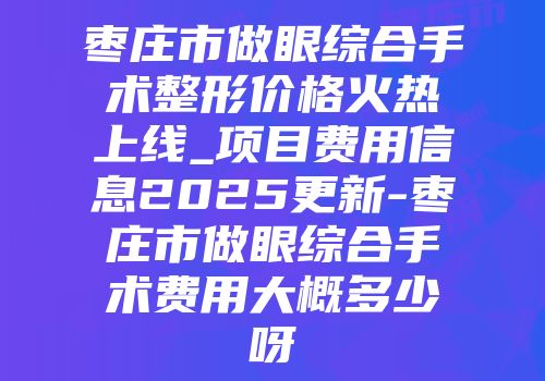 枣庄市做眼综合手术整形价格火热上线_项目费用信息2025更新-枣庄市做眼综合手术费用大概多少呀