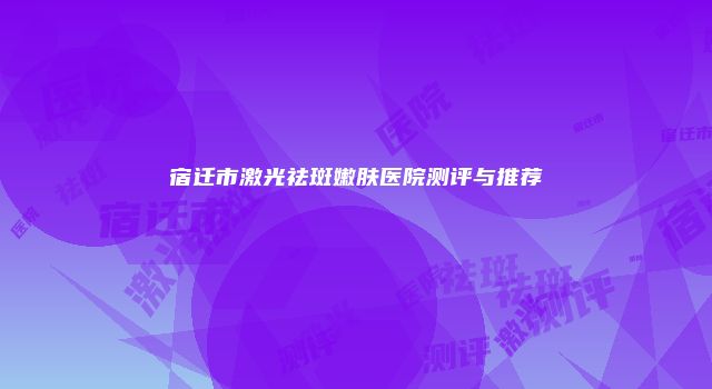 宿迁市激光祛斑嫩肤医院测评与推荐