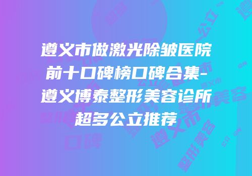 遵义市做激光除皱医院前十口碑榜口碑合集-遵义博泰整形美容诊所超多公立推荐