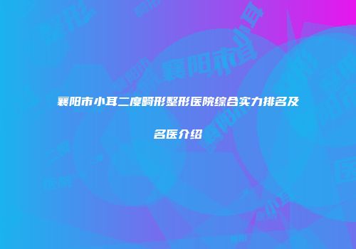 襄阳市小耳二度畸形整形医院综合实力排名及名医介绍